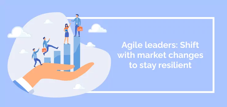 Agile leaders: Shift with market changes to stay resilient