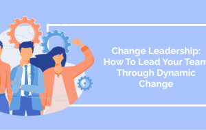 Change Leadership: How To Lead Your Team Through Dynamic Change